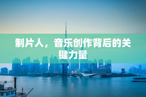 制片人，音乐创作背后的关键力量