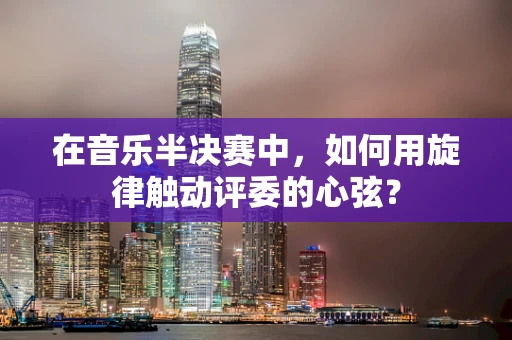 在音乐半决赛中，如何用旋律触动评委的心弦？