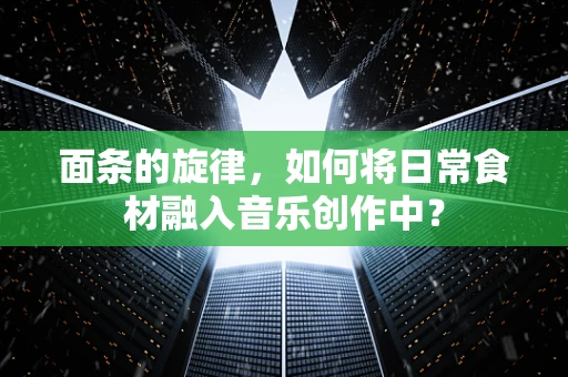 面条的旋律，如何将日常食材融入音乐创作中？