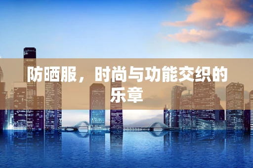 防晒服，时尚与功能交织的乐章