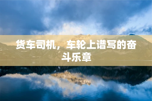 货车司机，车轮上谱写的奋斗乐章