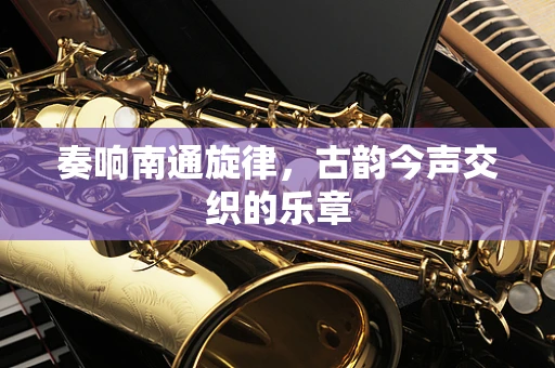 奏响南通旋律，古韵今声交织的乐章