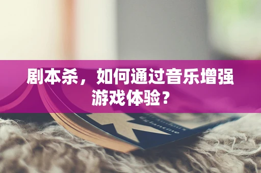 剧本杀，如何通过音乐增强游戏体验？