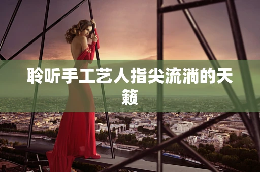 聆听手工艺人指尖流淌的天籁