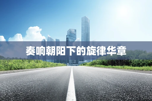 奏响朝阳下的旋律华章