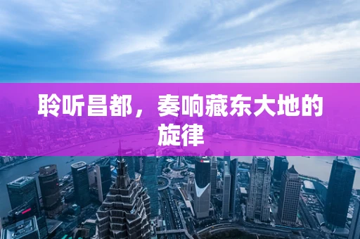 聆听昌都，奏响藏东大地的旋律