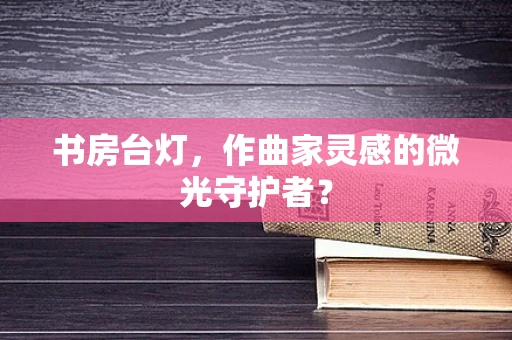 书房台灯，作曲家灵感的微光守护者？