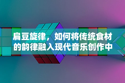 扁豆旋律，如何将传统食材的韵律融入现代音乐创作中？