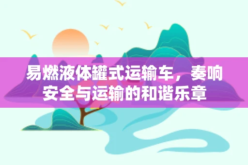 易燃液体罐式运输车，奏响安全与运输的和谐乐章
