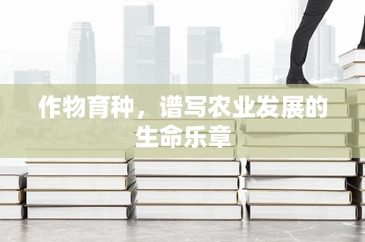 作物育种，谱写农业发展的生命乐章