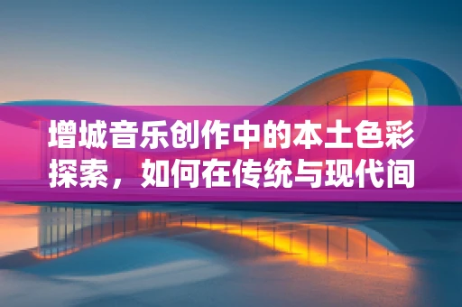 增城音乐创作中的本土色彩探索，如何在传统与现代间找到共鸣？