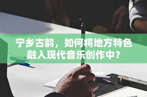 宁乡古韵，如何将地方特色融入现代音乐创作中？