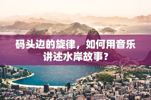 码头边的旋律，如何用音乐讲述水岸故事？