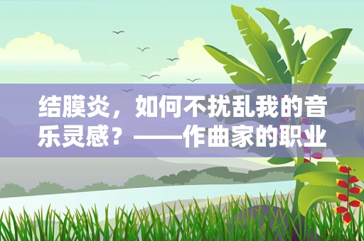 结膜炎，如何不扰乱我的音乐灵感？——作曲家的职业挑战与应对