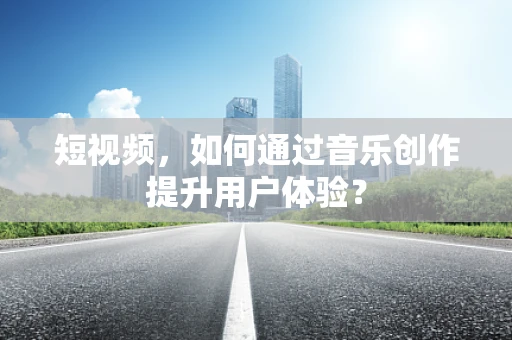 短视频，如何通过音乐创作提升用户体验？