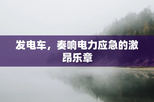发电车，奏响电力应急的激昂乐章