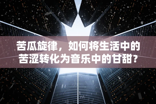 苦瓜旋律，如何将生活中的苦涩转化为音乐中的甘甜？