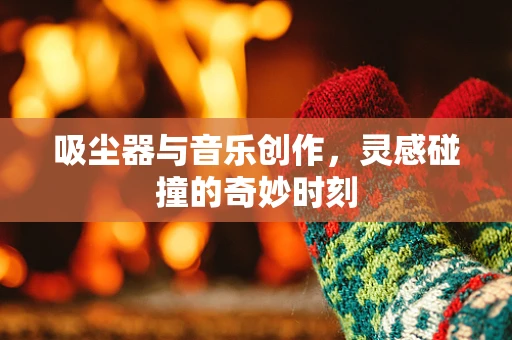吸尘器与音乐创作，灵感碰撞的奇妙时刻
