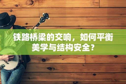 铁路桥梁的交响，如何平衡美学与结构安全？