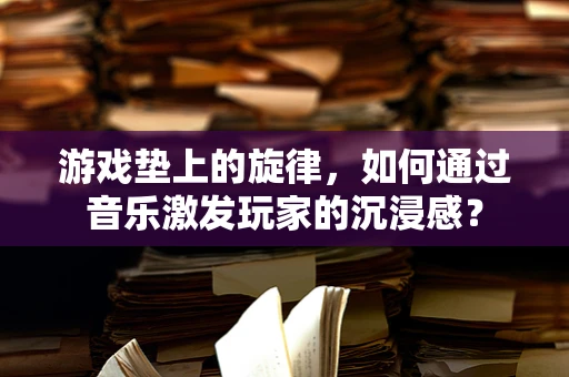 游戏垫上的旋律，如何通过音乐激发玩家的沉浸感？