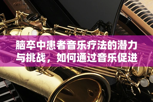 脑卒中患者音乐疗法的潜力与挑战，如何通过音乐促进康复？