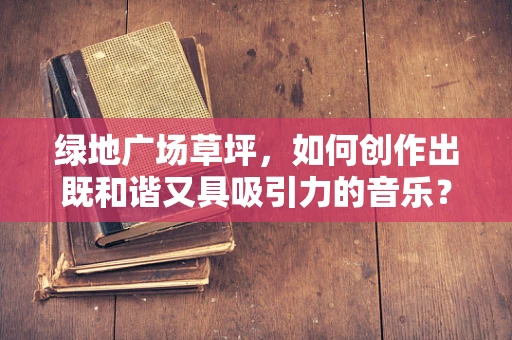 绿地广场草坪，如何创作出既和谐又具吸引力的音乐？