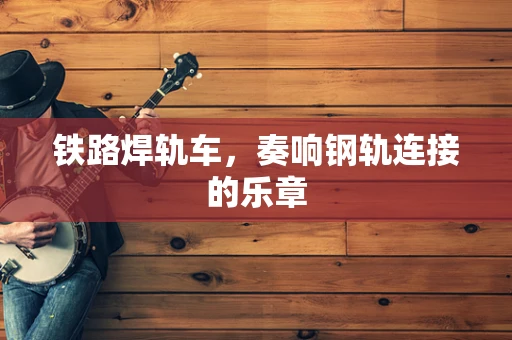 铁路焊轨车，奏响钢轨连接的乐章