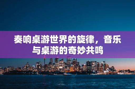 奏响桌游世界的旋律，音乐与桌游的奇妙共鸣