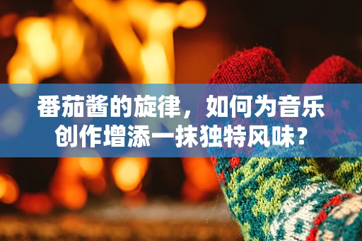 番茄酱的旋律，如何为音乐创作增添一抹独特风味？