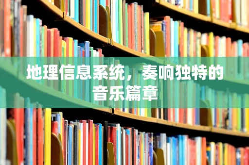 地理信息系统，奏响独特的音乐篇章