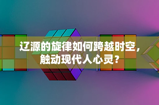 辽源的旋律如何跨越时空，触动现代人心灵？