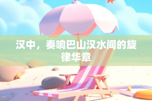 汉中，奏响巴山汉水间的旋律华章