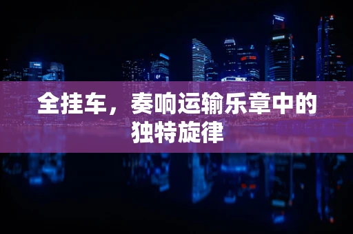 全挂车，奏响运输乐章中的独特旋律