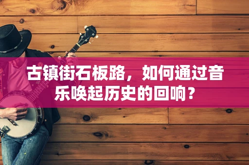 古镇街石板路，如何通过音乐唤起历史的回响？