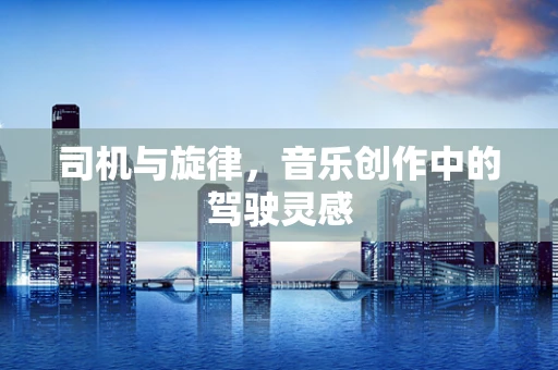 司机与旋律，音乐创作中的驾驶灵感