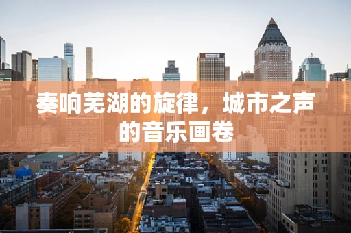 奏响芜湖的旋律，城市之声的音乐画卷