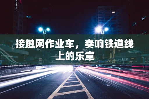 接触网作业车，奏响铁道线上的乐章