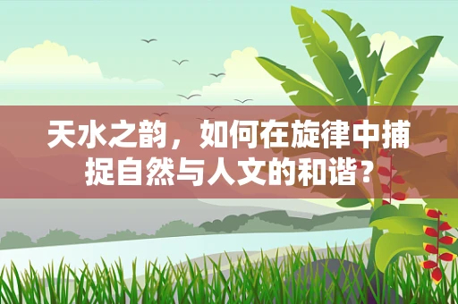 天水之韵，如何在旋律中捕捉自然与人文的和谐？
