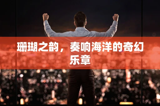 珊瑚之韵，奏响海洋的奇幻乐章