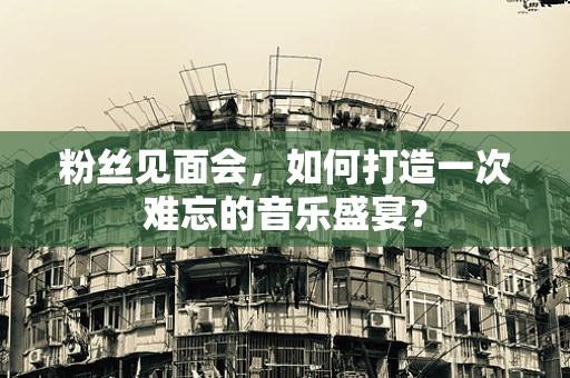 粉丝见面会，如何打造一次难忘的音乐盛宴？