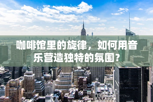 咖啡馆里的旋律，如何用音乐营造独特的氛围？