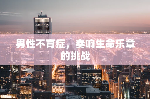 男性不育症，奏响生命乐章的挑战