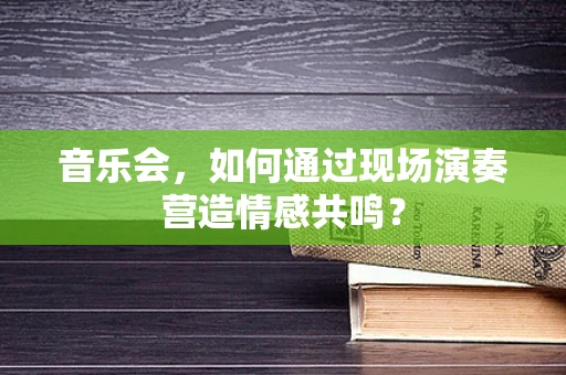 音乐会，如何通过现场演奏营造情感共鸣？