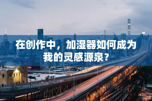 在创作中，加湿器如何成为我的灵感源泉？