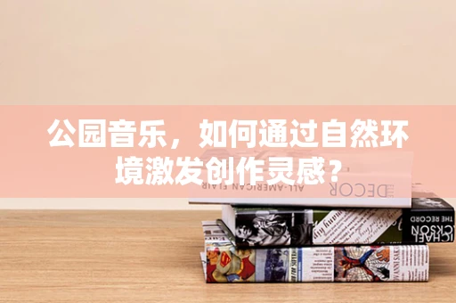 公园音乐，如何通过自然环境激发创作灵感？
