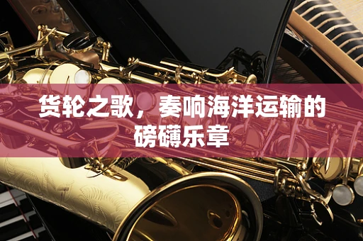 货轮之歌，奏响海洋运输的磅礴乐章