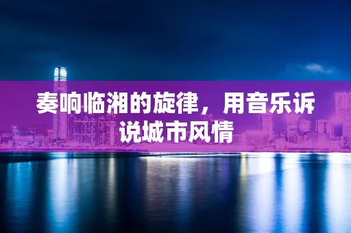 奏响临湘的旋律，用音乐诉说城市风情