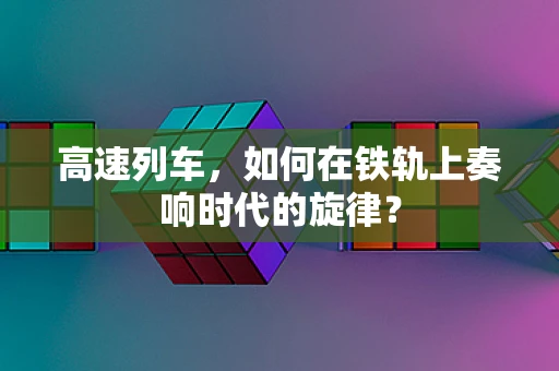 高速列车，如何在铁轨上奏响时代的旋律？