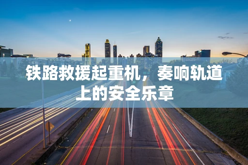 铁路救援起重机，奏响轨道上的安全乐章