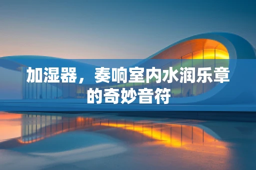 加湿器，奏响室内水润乐章的奇妙音符